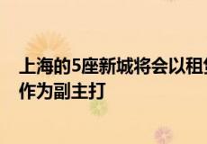 上海的5座新城将会以租赁房共有产权房作为主打 以商品房作为副主打