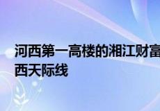 河西第一高楼的湘江财富金融中心以328米的高度刷新了河西天际线