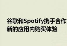 谷歌和Spotify携手合作为开发者和最终用户推出了一种全新的应用内购买体验