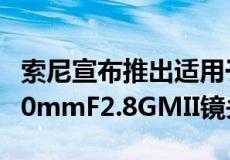 索尼宣布推出适用于E卡口相机的全新FE24-70mmF2.8GMII镜头